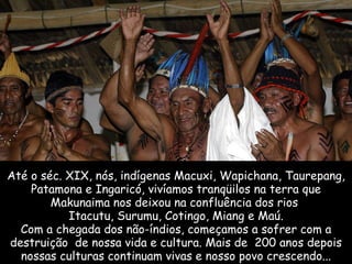 Até o séc. XIX, nós, indígenas Macuxi, Wapichana, Taurepang, Patamona e Ingaricó, vivíamos tranqüilos na terra que Makunaima nos deixou na confluência dos rios  Itacutu, Surumu, Cotingo, Miang e Maú. Com a chegada dos não-índios, começamos a sofrer com a destruição  de nossa vida e cultura. Mais de  200 anos depois nossas culturas continuam vivas e nosso povo crescendo... 