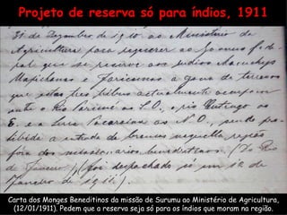 Projeto de reserva só para índios, 1911 Carta dos Monges Beneditinos da missão de Surumu ao Ministério de Agricultura, (12/01/1911). Pedem que a reserva seja só para os índios que moram na região. 