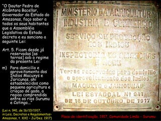 Placa de identificação, 1917, Comunidade Limão - Surumu “ O Doutor Pedro de Alcântara Bacellar, Governador do Estado do  Amazonas, faço saber a  todos os seus habitantes  que a Assembléia  Legislativa do Estado  decreta e eu sanciono a  seguinte Lei: Art. 5. Ficam desde já reservadas [as terras] sob o regime da presente Lei: Para domicilio e aproveitamento dos Indios Macuxys e Jaricunas, ahi estaabelecidos como pequena agricultura e criaçao de gado, a regiao comprendida entre os rios Surumu e Cotingo...” (Lei n. 941, de 16/10/1917, in Leis, Decretos e Regulamentos–  Amazonas, t. XXI – Ju/Dez. 1917) 