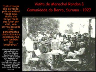 Visita de Marechal Rondon à Comunidade do Barro, Surumu – 1927 “ Estas terras são de vocês, pois encontrei vocês aqui. Muito em breve terão que lutar por elas, vem outras pessoas com pensamentos destruidores e exploradores, que também são brasileiros”. Palavras proferidas pelo General do Exército Cândido Mariano da Silva Rondon, em 1927 em sua inspeção de fronteiras nas confluências, dos rios Maú (Ireng), Cotingo, Surumu, quando localizou e sentou os marcos. 