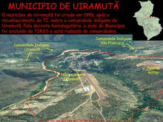 Núcleo urbano Uiramutã  Comunidade Indígena São Francisco  Comunidade Indígena Uiramutã Pelotão militar  MUNICIPIO DE UIRAMUTÃ O município do Uiramutã foi criado em 1996, após o reconhecimento da TI, sobre a comunidade indígena do Uiramutã. Pelo decreto homologatório, a sede do Município foi excluída da TIRSS e está rodeado de comunidades. 