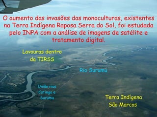 O aumento das invasões das monoculturas, existentes na Terra Indígena Raposa Serra do Sol, foi estudada pelo INPA com a análise de imagens de satélite e tratamento digital. Lavouras dentro da TIRSS Terra Indígena São Marcos  Rio Surumu  União rios Cotingo e Surumu Foto: Escola comunidade Turual, Região Baixo Cotingo 