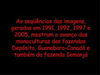 As seqüências das imagens, geradas em 1991, 1992, 1997 e 2005, mostram o avanço das monoculturas das fazendas Depósito, Guanabara-Canadá e também da fazenda Iemanjá 