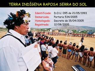 TERRA INDÍGENA RAPOSA SERRA DO SOL Identificada:  D.O.U. 095 de 21/05/1993 Demarcada:  Portaria 534/2005  Homologada:  Decreto de 15/04/2005 Registrada:   12/08/2005 