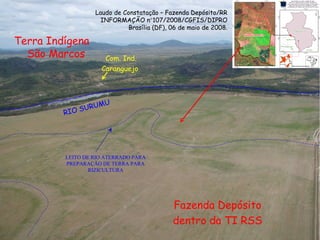 RIO SURUMU LEITO DE RIO ATERRADO PARA PREPARAÇÃO DE TERRA PARA RIZICULTURA Fazenda Depósito dentro da TI RSS Terra Indígena São Marcos  Laudo de Constatação – Fazenda Depósito/RR INFORMAÇÃO n  107/2008/CGFIS/DIPRO Brasília (DF), 06 de maio de 2008. Com. Ind. Caranguejo  