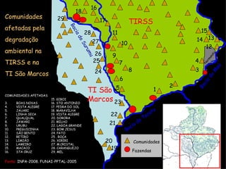 Comunidades afetadas pela  degradação ambiental na TIRSS e na TI São Marcos Fonte:  INPA-2008. FUNAI-PPTAL-2005 COMUNIDADES AFETADAS BOAS NOVAS VISTA ALEGRE JAUARI LINHA SECA QUALQUAL JAWARI URUBU PREGUICINHA SÃO BENTO RETIRO LIMIÃO  LAMEIRO MACACO STA CRUZ  15. GIBOI 16. STO ANTONIO 17. PEDRA DO SOL 18. MARAVILHA  19. VISTA ALEGRE 20. DORORA 21. MILHO 22. LAGOA GRANDE 23. BOM JESUS 24. PATO 25 . ROÇA 26. XIRIRI 27. M.CRISTAL 28. CARANGUEJO 29. MEL  Fazendas Bacia do Surumu Bacia do Tacutu Comunidades TIRSS TI São Marcos 2 3 5 4 6 10 11 9 7 8 13 14 15 1 18 17 16 19 20 23 21 22 25 24 27 26 28 29 12 Normandia Bacia do Maú 