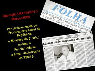 Operação UPATAKON 3 Março/2008 Por determinação da Procuradoria Geral da República,  o Ministro de Justiça ordena a Polícia Federal a fazer desintrusão da TIRSS 