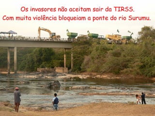 Os invasores não aceitam sair da TIRSS. Com muita violência bloqueiam a ponte do rio Surumu.  