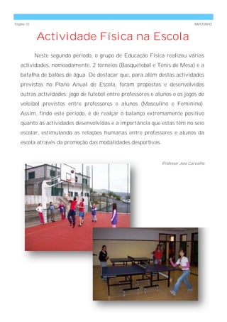 Página 10                                                                     RAPOSINHO



            Actividade Física na Escola
            Neste segundo período, o grupo de Educação Física realizou várias
   actividades, nomeadamente, 2 torneios (Basquetebol e Ténis de Mesa) e a
   batalha de balões de água. De destacar que, para além destas actividades
   previstas no Plano Anual de Escola, foram propostas e desenvolvidas
   outras actividades: jogo de futebol entre professores e alunos e os jogos de
   voleibol previstos entre professores e alunos (Masculino e Feminino).
   Assim, findo este período, é de realçar o balanço extremamente positivo
   quanto às actividades desenvolvidas e a importância que estas têm no seio
   escolar, estimulando as relações humanas entre professores e alunos da
   escola através da promoção das modalidades desportivas.


                                                             Professor José Carvalho
 