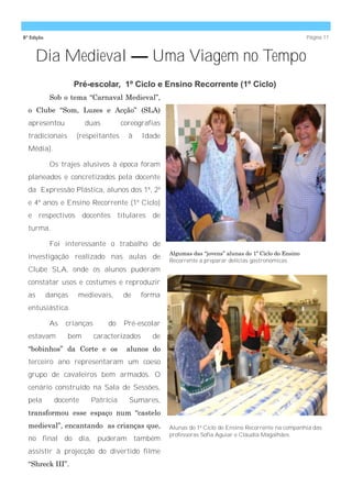 8ª Edição                                                                                                 Página 11



     Dia Medieval — Uma Viagem no Tempo
                     Pré-escolar, 1º Ciclo e Ensino Recorrente (1º Ciclo)
             Sob o tema ―Carnaval Medieval‖,
  o Clube ―Som, Luzes e Acção‖ (SLA)
  apresentou            duas          coreografias
  tradicionais       (respeitantes      à     Idade
  Média).

             Os trajes alusivos à época foram
  planeados e concretizados pela docente
  da Expressão Plástica, alunos dos 1º, 2º
  e 4º anos e Ensino Recorrente (1º Ciclo)
  e respectivos docentes titulares de
  turma.

             Foi interessante o trabalho de
                                                      Algumas das ―jovens‖ alunas do 1º Ciclo do Ensino
  investigação realizado nas aulas de                 Recorrente a preparar delícias gastronómicas.
  Clube SLA, onde os alunos puderam
  constatar usos e costumes e reproduzir
  as        danças    medievais,      de      forma
  entusiástica.

             As   crianças       do   Pré-escolar
  estavam         bem        caracterizados      de
  ―bobinhos‖ da Corte e os             alunos do
  terceiro ano representaram um coeso
  grupo de cavaleiros bem armados. O
  cenário construído na Sala de Sessões,
  pela        docente    Patrícia       Sumares,
  transformou esse espaço num ―castelo
  medieval‖, encantando as crianças que,              Alunas do 1º Ciclo do Ensino Recorrente na companhia das
                                                      professoras Sofia Aguiar e Cláudia Magalhães.
  no final do dia, puderam também
  assistir à projecção do divertido filme
  ―Shreck III‖.
 
