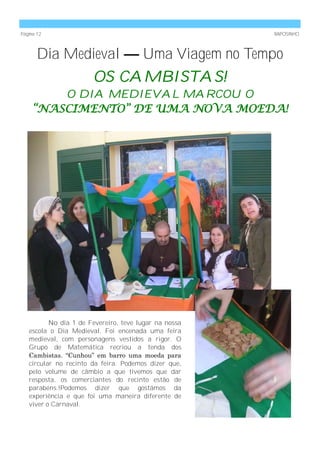 Página 12                                              RAPOSINHO



       Dia Medieval — Uma Viagem no Tempo
                       OS CAMBISTAS!
        O DIA MEDIEVAL MARCOU O
    “NASCIMENTO” DE UMA NOVA MOEDA!




          No dia 1 de Fevereiro, teve lugar na nossa
   escola o Dia Medieval. Foi encenada uma feira
   medieval, com personagens vestidos a rigor. O
   Grupo de Matemática recriou a tenda dos
   Cambistas. ―Cunhou‖ em barro uma moeda para
   circular no recinto da feira. Podemos dizer que,
   pelo volume de câmbio a que tivemos que dar
   resposta, os comerciantes do recinto estão de
   parabéns.!Podemos dizer que gostámos da
   experiência e que foi uma maneira diferente de
   viver o Carnaval.
 