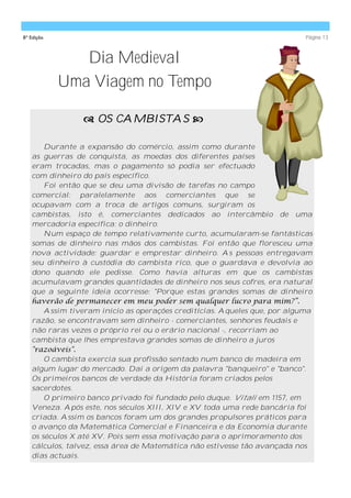 8ª Edição                                                                  Página 13



               Dia Medieval
            Uma Viagem no Tempo

                 OS CAMBISTAS 

       Durante a expansão do comércio, assim como durante
   as guerras de conquista, as moedas dos diferentes países
   eram trocadas, mas o pagamento só podia ser efectuado
   com dinheiro do país específico.
       Foi então que se deu uma divisão de tarefas no campo
   comercial: paralelamente aos comerciantes que se
   ocupavam com a troca de artigos comuns, surgiram os
   cambistas, isto é, comerciantes dedicados ao intercâmbio de uma
   mercadoria específica: o dinheiro.
       Num espaço de tempo relativamente curto, acumularam-se fantásticas
   somas de dinheiro nas mãos dos cambistas. Foi então que floresceu uma
   nova actividade: guardar e emprestar dinheiro. As pessoas entregavam
   seu dinheiro à custódia do cambista rico, que o guardava e devolvia ao
   dono quando ele pedisse. Como havia alturas em que os cambistas
   acumulavam grandes quantidades de dinheiro nos seus cofres, era natural
   que a seguinte ideia ocorresse: "Porque estas grandes somas de dinheiro
   haverão de permanecer em meu poder sem qualquer lucro para mim?”.
       Assim tiveram início as operações creditícias. Aqueles que, por alguma
   razão, se encontravam sem dinheiro - comerciantes, senhores feudais e
   não raras vezes o próprio rei ou o erário nacional -, recorriam ao
   cambista que lhes emprestava grandes somas de dinheiro a juros
   "razoáveis".
       O cambista exercia sua profissão sentado num banco de madeira em
   algum lugar do mercado. Daí a origem da palavra "banqueiro" e "banco".
   Os primeiros bancos de verdade da História foram criados pelos
   sacerdotes.
       O primeiro banco privado foi fundado pelo duque. Vitali em 1157, em
   Veneza. Após este, nos séculos XIII, XIV e XV toda uma rede bancária foi
   criada. Assim os bancos foram um dos grandes propulsores práticos para
   o avanço da Matemática Comercial e Financeira e da Economia durante
   os séculos X até XV. Pois sem essa motivação para o aprimoramento dos
   cálculos, talvez, essa área de Matemática não estivesse tão avançada nos
   dias actuais.
 