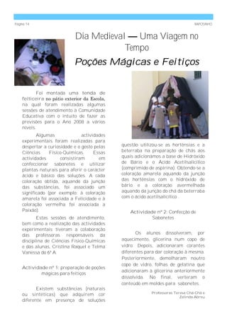 Página 14                                                                        RAPOSINHO



                            Dia Medieval — Uma Viagem no
                                        Tempo
                            Poções Mágicas e Feitiços


           Foi montada uma tenda de
    feiticeira no pátio exterior da Escola,
    na qual foram realizadas algumas
    sessões de atendimento à Comunidade
    Educativa com o intuito de fazer as
    previsões para o Ano 2008 a vários
    níveis.
           Algumas              actividades
    experimentais foram realizadas para
    despertar a curiosidade e o gosto pelas   questão utilizou-se as hortênsias e a
    Ciências     Físico-Químicas.     Essas   beterraba na preparação de chás aos
    actividades       consistiram       em    quais adicionámos a base de Hidróxido
    confeccionar sabonetes e utilizar         de Bário e o Ácido Acetilsalicílico
    plantas naturais para aferir o carácter   (comprimido de aspirina). Obtendo-se a
    ácido e básico das soluções. A cada       coloração amarela aquando da junção
    coloração obtida, aquando da junção       das hortênsias com o hidróxido de
    das substâncias, foi associado um         bário e a coloração avermelhada
    significado (por exemplo: à coloração     aquando da junção do chá da beterraba
    amarela foi associada a Felicidade e à    com o ácido acetilsalicílico .
    coloração vermelha foi associada a
    Paixão).                                      Actividade nº 2: Confecção de
           Estas sessões de atendimento,                   Sabonetes
    bem como a realização das actividades
    experimentais tiveram a colaboração
    das professoras responsáveis da                  Os alunos dissolveram, por
    disciplina de Ciências Físico-Químicas    aquecimento, glicerina num copo de
    e das alunas, Cristina Raquel e Telma     vidro. Depois, adicionaram corantes
    Vanessa do 6º A.                          diferentes para dar coloração à mesma.
                                              Posteriormente, demolharam noutro
                                              copo de vidro, folhas de gelatina que
    Actividade nº 1: preparação de poções
                                              adicionaram à glicerina anteriormente
            mágicas para feitiços
                                              dissolvida. No final, verteram o
                                              conteúdo em moldes para sabonetes.
           Existem substâncias (naturais
                                                           Professoras Teresa Chá-Chá e
    ou sintéticas) que adquirem cor                                       Zelinda Abreu
    diferente em presença de soluções
 