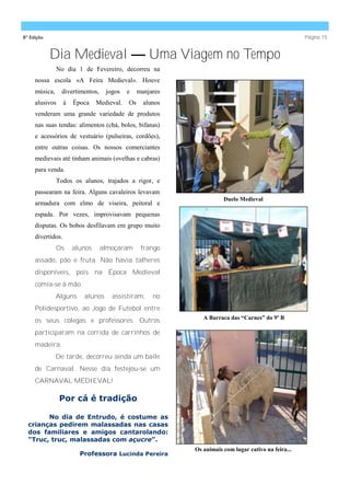 8ª Edição                                                                                             Página 15


            Dia Medieval — Uma Viagem no Tempo
               No dia 1 de Fevereiro, decorreu na
     nossa escola «A Feira Medieval». Houve
     música,    divertimentos,     jogos    e    manjares
     alusivos      à   Época    Medieval.   Os     alunos
     venderam uma grande variedade de produtos
     nas suas tendas: alimentos (chá, bolos, bifanas)
     e acessórios de vestuário (pulseiras, cordões),
     entre outras coisas. Os nossos comerciantes
     medievais até tinham animais (ovelhas e cabras)
     para venda.
               Todos os alunos, trajados a rigor, e
     passearam na feira. Alguns cavaleiros levavam
                                                                       Duelo Medieval
     armadura com elmo de viseira, peitoral e
     espada. Por vezes, improvisavam pequenas
     disputas. Os bobos desfilavam em grupo muito
     divertidos.
               Os      alunos    almoçaram        frango
     assado, pão e fruta. Não havia talheres
     disponíveis, pois na Época Medieval
     comia-se à mão.
               Alguns     alunos     assistiram,      no
     Polidesportivo, ao Jogo de Futebol entre
                                                               A Barraca das “Carnes” do 9º B
     os seus colegas e professores. Outros
     participaram na corrida de carrinhos de
     madeira.
               De tarde, decorreu ainda um baile
     de Carnaval. Nesse dia festejou-se um
     CARNAVAL MEDIEVAL!

                Por cá é tradição

        No dia de Entrudo, é costume as
  crianças pedirem malassadas nas casas
  dos familiares e amigos cantarolando:
  “Truc, truc, malassadas com açucre”.
                                                            Os animais com lugar cativo na feira...
                         Professora Lucinda Pereira
 