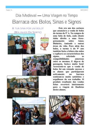 Página 16                                                       RAPOSINHO



             Dia Medieval — Uma Viagem no Tempo
        Barraca dos Bolos, Sinas e Signos
        A TUA SINA POR UM BOLO!         Este era um dos cartazes
                                  que anunciava a venda de bolos
            (BOLINHOS DA SORTE)   da turma do 9º A. Na compra de
                                  uma fatia de bolo, cada cliente
                                  tinha direito a uma frase-
                                  pensamento        sobre     Amor,
                                  Dinheiro, Amizade e outras
                                  áreas da vida. Para além dos
                                  bolos, a turma A do 9º ano
                                  também fazia a leitura das mãos
                                  e explicava as características dos
                                  signos,        referindo        as
                                  compatibilidades        amorosas
                                  entre os mesmos. E diga-se de
                                  passagem, fazia-o muito bem!
                                  Acrescente-se que a venda de
                                  bolos foi um rotundo sucesso e
                                  os alunos que participaram
                                  activamente        na     barraca
                                  sentiram-se muito satisfeitos e
                                  orgulhosos do seu trabalho. O
                                  produto resultante das vendas
                                  feitas reverterá inteiramente
                                  para a viagem de finalistas
                                  destes alunos.
 