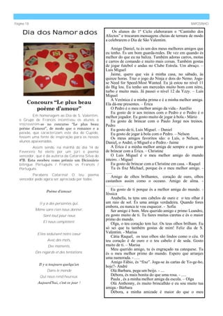 Página 18                                                                                              RAPOSINHO

     Dia dos Namorados                                   Os alunos do 1º Ciclo elaboraram o “Cantinho dos
                                                     Afectos” e trocaram mensagens cheias de ternura de modo
                                                     a celebrarem o Dia de São Valentim.

                                                        Amigo Daniel, tu és um dos meus melhores amigos que
                                                     eu tenho. És um bom guarda-redes. De vez em quando és
                                                     melhor do que eu na baliza. Também adoras carros, motas
                                                     e carros de comando e muito mais coisas. Também gostas
                                                     de jogar futebol e andas no Clube Estrela. Um abraço. –
                                                     Luís Miguel
                                                        Jaime, quero que vás à minha casa, no sábado, às
                                                     quinze horas. Traz o jogo do Ninja e dois do Nemo. Joga-
                                                     se Need for Speed-Most Wanted. Eu já estou no nível 11
                                                     do Big lou. Eu tenho um mercedes muito bom com nitro,
                                                     turbo e muito mais. Já passei o nível 12 da Yzzy. – Luís
                                                     Miguel
                                                        A Verónica é a minha prima e é a minha melhor amiga.
       Concours “Le plus beau                        Ela dá-me presentes. – Érica
          poème d’amour”                                O Pedro é o meu melhor amigo da vida.- Aurélio
                                                        Eu gosto de ir aos treinos com o Pedro e o Pedro é o
           Em homenagem ao Dia de S. Valentim,       melhor jogador. Eu gosto muito de jogar à bola.- Mário
   o Grupo de Francês incentivou os alunos a            Eu gosto de brincar com o Paulo Jorge nos treinos.
   inscreverem-se no concurso ―Le plus beau          Pedro
   poème d’amour‖, de modo que o romance e a            Eu gosto de ti, Luís Miguel. – Daniel
   paixão, que caracterizam este dia do Cupido,         Eu gosto de jogar à bola com o Pedro. – Nelson
   fossem uma fonte de inspiração para os nossos        Os meus amigos favoritos são: o Luís, o Nelson, o
   alunos apaixonados.                               Daniel, o André, o Miguel e o Pedro.- Jaime
           Assim sendo, na manhã do dia 14 de           A Érica é a minha melhor amiga de sempre e eu gosto
   Fevereiro foi eleito por um júri o poema          de brincar com a Érica. – Christine
   vencedor, que é da autoria da Catarina Silva do      O Luís Miguel é o meu melhor amigo do mundo
   8ºB. Esta recebeu como prémio um Dicionário       inteiro. - Miguel
   bilingue Português / Francês vs Francês /            Eu gosto de brincar com a Christine em casa. - Raquel
   Português.                                           Tu és fixe Michael, porque és o meu melhor amigo. -
                                                     …..
          Parabéns Catarina! O teu poema
                                                        Amigo de olhos brilhantes, coração de ouro, olhos
   vencedor pode agora ser apreciado por todos:
                                                     castanhos assim como o oceano. Amigo de alma. -
                                                     ………….
                   Poème d’amour
                                                        Eu gosto de ti porque és a melhor amiga do mundo. -
                                                     Jéssica
                                                        Anabella, tu tens uns cabelos de ouro e o teu olhar é
              Il y a des personnes qui,              um raio de sol. És uma amiga verdadeira. Quando fores
                                                     embora, eu nunca te vou esquecer. - Sofia
            Même sans rien nous donner,                 Ser amigo é bom. Meu querido amigo e primo Leandro,
                Sont tout pour nous                  eu gosto muito de ti. Tu fazes muitas caretas e és o maior
                                                     primo do mundo.
                 Et nous complètent.
                                                        Olga, o teu coração tem luz. Os teus olhos brilham. Eu
                                                     só sei que tu também gostas de mim! Feliz dia de S.
             Elles séduisent notre coeur             Valentim. - Marisa
                                                        Cátia Raquel, os teus olhos são lindos como o céu. O
                   Avec des mots,                    teu coração é de ouro e o teu cabelo é de seda. Gosto
                   Des moments,                      muito de ti. – Marisa
                                                        Meu querido amigo, tu és engraçado na catequese. Tu
            Des regards et des tentations.           és o meu melhor primo do mundo. Espero que arranjes
                                                     uma namorada. - ….
                                                        Amigo Fábio, és “fixe”. Joga-se às cartas de Yo-ge-ho,
              Il y a toujours quelqu’un
                                                     hoje?- André
                   Dans le monde                        Olá Barbara, pega um beijo. - ....
               Qui nous rend heureux.                   Débora, és mais bonita do que uma rosa. - .....
                                                        Paula , és a minha melhor amiga da escola. – Olga
             Aujourd’hui, c’est ce jour !               Olá Anthonny, és muito brincalhão e eu sou muito tua
                                                     amiga.- Bárbara
                                                        Débora, a minha amizade é maior do que o meu
 