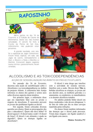 8ª Edição                                                                                  Página 19




                 RAPOSINHO


          Abriu portas no dia 18 de
   Fevereiro a 2ª Edição do Casino da
   Matemática. Desta vez, não tivemos
   convidados. O convite foi feito à
   Escola da Ponta do Sol mas,
   infelizmente, não puderam estar
   presentes.
          A grande novidade, este ano,
   foi a exposição de Jogos Comestíveis.
   Foram feitas réplicas, em bolo, dos
   Jogos do casino, nomeadamente o
   Ouri, o Reversi, o Pylos, o Moinho e o
   Dominó. Estiveram depois expostos
   numa vitrina e, posteriormente, foram
   vendidos.




    ALCOOLISMO E AS TOXICODEPENDÊNCIAS
            ACÇÃO DE SENSIBILIAZAÇÃO NO ÂMBITO DO PROJECTO ATLANTE
         No passado dia 26 de Fevereiro,                   O álcool é uma droga que interfere
  decorreu uma acção de sensibilização sobre o      com a actividade do sistema nervoso.
  Alcoolismo e as toxicodependências no âmbito      Interfere com a razão. Devem dizer Não às
  do projecto Atlante. A enfermeira Inês Araújo     bebidas alcoólicas as crianças, os jovens até
  informou os alunos dos quintos e sextos anos      aos dezoito anos, as mulheres grávidas e a
  sobre diversos aspectos desta temática.           amamentar, os condutores, os manobradores
         Em primeiro lugar, a enfermeira disse      e os doentes alcoólicos tratados.
  que era importante falar com os jovens a                 Os adultos poderão beber álcool em
  respeito do alcoolismo. É necessário prevenir     doses moderadas e não devem ultrapassar ¼
  os jovens dos problemas ligados ao álcool.        de litro de vinho por dia ou duas cervejas
         Em seguida, foram colocadas diversas       repartidas pelas refeições.
  questões aos alunos: Quais as preocupações dos           Os alunos foram também informados
  pais e educadores?, Quem não deve beber? O        das doenças que o álcool pode provocar.
  álcool aquece?, O álcool mata a sede?, O álcool   Viram duas imagens: um fígado saudável e
  dá força?, O álcool é um alimento e ajuda na      um fígado com cancro.
  digestão?, Quais as doenças ligadas ao
  alcoolismo?.                                                             Mónica Ferreira, 5ºC
 