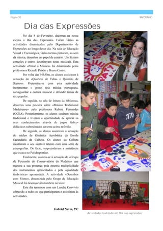 Página 20                                                                                           RAPOSINHO



            Dia das Expressões
           No dia 8 de Fevereiro, decorreu na nossa
  escola o Dia das Expressões. Foram várias as
  actividades dinamizadas pelo Departamento de
  Expressões ao longo desse dia. Na sala de Educação
  Visual e Tecnológica, várias turmas pintaram, ao som
  da música, desenhos em papel de cenário. Uns faziam
  corações e outros desenhavam notas musicais. Esta
  actividade «Pintar a Música» foi dinamizada pelos
  professores Ricardo Paixão e Bruno Castro.
          Por volta das 10h30m, os alunos assistiram à
  actuação do «Quarteto de Tubas e Quinteto de
  Sopros». Pretendeu-se com esta actividade
  incrementar o gosto pela música portuguesa,
  salvaguardar a cultura musical e difundir temas de
  raiz popular.
          De seguida, na sala de leitura da biblioteca,
  decorreu uma palestra sobre «Música Tradicional
  Madeirense» pela professora Rubina Fernandes
  (GCEA). Posteriormente, os alunos ouviram música
  tradicional e tiveram a oportunidade de aplicar os
  seus conhecimentos através de jogos lúdico-
  didácticos subordinados ao tema acima referido.
          De seguida, os alunos assistiram à actuação
  do núcleo de Ginástica Acrobática da Escola
  Secundária da Calheta. Os alunos da Calheta
  mostraram o seu incrível talento com uma série de
  coreografias. De facto, surpreenderam a assistência
  que estava no Polidesportivo.
          Finalmente, assistiu-se à actuação do «Grupo
  de Percussão do Conservatório da Madeira» que
  marcou a sua presença pela extensa multiplicidade
  dos instrumentos apresentados e pela «qualidade
  timbrística» apresentada. A actividade «Desenhos
  com Ritmo», dinamizada pelo Grupo de Educação
  Musical foi desenvolvida também no local.
           Este dia terminou com um Lanche Convívio
  oferecido a todos os que participaram e assistiram às
  actividades.



                                   Gabriel Neves, 5ºC
                                                          Actividades realizadas no Dia das expressões.
 