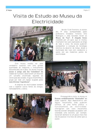 8ª Edição                                                                                Página 21



            Visita de Estudo ao Museu da
                    Electricidade
                                                            No dia 13 de Fevereiro, os alunos
                                                   dos 9º anos acompanhados pelos
                                                   professores Elisabete Teixeira, Élia
                                                   Rodrigues e João Geraldes foram ao
                                                   Museu da ―Luz‖. À chegada foram
                                                   recebidos por um guia, que se revelou
                                                   incansável nas suas explicações ao longo
                                                   de toda a visita. Os alunos puderam
                                                   acompanhar a evolução da tecnologia
                                                   eléctrica no decorrer do tempo, desde a
                                                   iluminação das ruas com candeeiros a
                                                   azeite até aos modernos postes de
                                                   electricidade.




            Este museu revelou ser uma
    verdadeira surpresa com uma grande
    quantidade de máquinas e instrumentos
    desconhecidos até à data. Os alunos tiveram
    acesso à antiga sala dos ―contadores‖ da
    cidade do Funchal e observaram um fóssil de
    um carvalho encontrado aquando da
    construção das levadas. O guia encaminhou o
    grupo por todo um espaço ocupado pelas
    mais diversas ―engenhocas‖.
           A empresa de electricidade também
    está a explorar outras fontes de energia,
    nomeadamente, a eólica.



                                                          Prosseguindo a visita, os alunos só
                                                  ficaram verdadeiramente ―iluminados‖ no
                                                  andar superior. Aqui depararam-se com
                                                  alguns mecanismos onde puderam
                                                  verificar, de uma forma prática, o
                                                  funcio name nto      da    e le ctricidade .
                                                  Interagiram com estes mecanismos
                                                  fazendo acender lâmpadas ao pedalar com
                                                  vitalidade uma bicicleta, por exemplo.
                                                  Quiseram demorar-se um pouco mais mas
                                                  não foi possível. Era hora de voltar para a
                                                  escola.
 