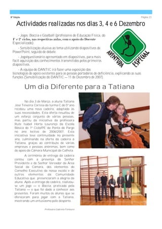 8ª Edição                                                                                        Página 23


     Actividades realizadas nos dias 3, 4 e 6 Dezembro
      - Jogos: Boccia e Goalball (professores de Educação Física, do
 1º e 2º ciclos, nas respectivas aulas, com o apoio do Docente
 Especializado).
      - Sensibilização alusiva ao tema utilizando diapositivos de
 PowerPoint, seguido de debate.
      - Jogo/questionário apresentado em diapositivos, para mais
 fácil aquisição dos conhecimentos transmitidos pelos primeiros
 diapositivos.
      - A equipa do DANTIC irá fazer uma exposição das
 tecnologias de apoio existentes para as pessoas portadoras de deficiência, explicando as suas
 funções (Sensibilização do DANTIC —11 de Dezembro de 2007).


            Um dia Diferente para a Tatiana

           No dia 3 de Março, a aluna Tatiana
   José Teixeira Correia da turma C do 5º ano
   recebeu uma nova cadeira, adaptada às
   suas necessidades. Esta oferta resultou de
   um esforço conjunto de várias pessoas,
   mas partiu da iniciativa da professora
   Rute Isabel Horta Lourenço da Escola
   Básica do 1º Ciclo/PE da Ponta do Pargo
   no ano lectivo de 2006/2007. Esta
   iniciativa teve continuidade no presente
   ano, culminando na oferta da cadeira à
   Tatiana, graças ao contributo de várias
   empresas e pessoas anónimas, bem como
   do apoio da Câmara Municipal da Calheta.
          A cerimónia de entrega da cadeira
   contou com a presença do Senhor
   Presidente e do Senhor Vereador da Área
   Social da Câmara, dos elementos do
   Conselho Executivo da nossa escola e de
   outros elementos da Comunidade
   Educativa que presenciaram a alegria da
   aluna. Após a entrega da cadeira, realizou-
   se um jogo — o Boccia, praticado pela
   Tatiana — e que foi dado a conhecer aos
   presentes. Foram muitos os alunos que se
   ofereceram para jogar com a Tatiana,
   mostrando um entusiasmo pelo desporto.

                        Professora Gabriela Fontoura
 