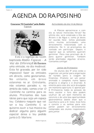 Página 24                                                                    RAPOSINHO




            AGENDA DO RAPOSINHO
      Concurso “O Cantinho” pela Rádio          Actividades do dia 14 de Março
                  Fajocas

                                                   A Páscoa aproxima-se e com
                                             ela as talvez merecidas férias? No
                                             último dia, será celebrado o Dia da
                                             Árvore e da Água e, como já deves
                                             ter ouvido falar, temos planeado
                                             entre muitas actividades, uma
                                             directamente relacionada com o
                                             ambiente. De ti, só precisamos da
                                             vontade em participar. Depois é
                                             esperar que as sementes queiram
                                             germinar. Para isso precisam de ti
         Este é o logótipo da recém          para querer germinar. Também
                                             serão plantadas algumas árvores.
    baptizada Rádio Fajocas - A              Contamos contigo!
    Voz da Diferença! Já fizemos
    uma emissão, no dia medieval.                    Jantar de Primavera
    Esta foi gravada, por ter sido                 Os alunos dos 9º anos estão a
    impossível fazer as emissões             organizar um jantar para angariação
    em directo, como gostaríamos.            de fundos para a viagem de
                                             finalistas. Promete ser um jantar
    No entanto, em breve                     animado e completo numa época
    estaremos no ar. Entretanto,             propícia à alegria e à diversão. A
    não estamos parados e, no                ementa para esse dia será divulgada
                                             em momento oportuno. E apenas por
    âmbito da rádio, vamos criar O           8 Primaveras todas as pessoas do
    Cantinho na cantina para os              meio escolar e fora dele podem
    alunos. Precisamos das tuas              usufruir de um bom momento de
                                             convívio e de uma boa oportunidade
    ideias para que seja um espaço           gastronómica (basta dizer que a
    teu. Colabora naquele que vai            cozinheira será a D. Inês). Está feito
    ser o teu Cantinho. E se                 o convite e as senhas para este
                                             jantar podem ser directamente
    quiseres ouvir a tua música ou           compradas aos alunos responsáveis
    dedicar alguma para alguém               pelo jantar.
    especial deixa o teu pedido
    junto à D. Marlene.
                             Rádio Fajocas
                                                    Docente Élia Rodrigues
 