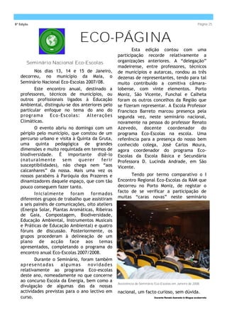 8ª Edição                                                                                                     Página 25



                               ECO-PÁGINA
                                                          Esta edição contou com uma
                                                   participação recorde relativamente a
        Seminário Nacional Eco-Escolas             organizações anteriores. A “delegação”
                                                   madeirense, entre professores, técnicos
          Nos dias 13, 14 e 15 de Janeiro,         de municípios e autarcas, rondou as três
   decorreu, no município da Maia, o               dezenas de representantes, tendo para tal
   Seminário Nacional Eco-Escolas 2007/08.         muito contribuído a comitiva câmara-
          Este encontro anual, destinado a         lobense, com vinte elementos. Porto
   professores, técnicos de municípios, ou         Moniz, São Vicente, Funchal e Calheta
   outros profissionais ligados à Educação         foram os outros concelhos da Região que
   Ambiental, distinguiu-se dos anteriores pelo    se fizeram representar. A Escola Professor
   particular enfoque no tema do ano do            Francisco Barreto marcou presença pela
   programa       Eco -Escolas:    Alterações      segunda vez, neste seminário nacional,
   Climáticas.                                     novamente na pessoa do professor Renato
          O evento abriu no domingo com um         Azevedo, docente coordenador do
   périplo pelo município, que constou de um       programa Eco-Escolas na escola. Uma
   percurso urbano e visita à Quinta da Gruta,     referência para a presença do nosso bem
   uma quinta pedagógica de grandes                conhecido colega, José Carlos Moura,
   dimensões e muito requintada em termos de       agora coordenador do programa Eco-
   biodiversidade. É importante dizê-lo            Escolas da Escola Básica e Secundária
   ( nat ura lme nte    se m   qu ere r   ferir    Professora D. Lucinda Andrade, em São
   susceptibilidades), não chega nem “aos          Vicente.
   calcanhares” da nossa. Mais uma vez os
   nossos parabéns à Paróquia dos Prazeres e             Tendo por termo comparativo o I
   dinamizadores daquele espaço, que com tão       Encontro Regional Eco-Escolas da RAM que
   pouco conseguem fazer tanto.                    decorreu no Porto Moniz, de registar o
                                                   facto de se verificar a participação de
          Inicialmente      foram    formados
   diferentes grupos de trabalho que assistiram    muitas “caras novas” neste seminário
   a seis painéis de comunicações, oito ateliers
   (Energia Solar, Plantas Aromáticas, Ribeiras
   de Gaia, Compostagem, Biodiversidade,
   Educação Ambiental, Instrumentos Musicais
   e Práticas de Educação Ambiental) e quatro
   fóruns de discussão. Posteriormente, os
   grupos procederam à delineação de um
   plano de acção face aos temas
   apresentados, completando o programa do
   encontro anual Eco-Escolas 2007/2008.
          Durante o Seminário, foram também
   apresentadas        algumas     novidades
   relativamente ao programa Eco-escolas
   deste ano, nomeadamente no que concerne
   ao concurso Escola da Energia, bem como a
                                                   Assistência do Seminário Eco-Escolas em Janeiro de 2008.
   divulgação de algumas das da nossas
   actividades previstas para o ano lectivo em     nacional, um facto curioso, sem dúvida.
   curso.                                                                  Docente Renato Azevedo In Blogue ecobarreto
 