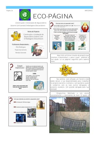 Página 26                                                                                                                                                     RAPOSINHO



                                                          ECO-PÁGINA
                Construção e Instalação de Aquecedores                                       Para que serve um aquecedor solar?

     Solares Utilizando Embalagens Descartáveis                                          Para ter água quente sem gastar luz ou gás. Só precisa do
                                                                                         Sol e do seu “calorzinho”!
                                                                                        Desta maneira, aproveita-se um recurso natural valioso
                                                                                          que é o Sol. Sem impostos nem promessas falsas.
                                             Nome do Projecto:                           O Sol é um bem de todos e uma forma de energia
                                                                                                          para todos!
                                    Construção e Instalação de                           Para poupar              Para lavar a loiça com         Poupando em
                                    Aquecedores Solares com                               dinheiro,            água quente nos dias mais
                                                                                                                 frios de Inverno e tomar
                                                                                                                                                 electricidade ou
                                                                                                                                                 em gás sobrará
                                                                                         poupando a
                                    Embalagens Descartáveis                                 Terra!              duches merecidos ao fim            para outras
                                                                                                                   de um dia cansativo!              coisas!



        Professores Responsáveis :

                  Élia Rodrigues
                Paula Sacramento
                 Renato Azevedo
                                                                                            Aqui tens um breve resumo do projecto que
                                                                                     estamos a desenvolver e, para o qual , pedimos a
                                                                                     tua ajuda. Lê as páginas seguintes para saberes
                                                                                     mais.

                  O que                  Significa que de materiais baratos e até
                significa?               gratuitos que, normalmente, são deitados
                                         fora, vamos construir um mecanismo que
                                         irá permitir o aproveitamento do calor do
                                         sol para aquecer a água!

                                                          O SOL
                                         Como sabem, o sol é uma fonte
                                         de calor e energia para as
                                         plantas, animais e seres
                                         humanos. Sem ele não podia                          Na cantina, será afixada um horário onde
                                         haver vida!
                                                                                     podes deixar a tua disponibilidade para trabalhar
                                                                                     no projecto durante a semana e sem perderes aulas
            Então vamos aproveitar esta                                              e cumprires com as tuas outras obrigações e
            fonte de calor para aquecer a                                            prazeres escolares. Um grande obrigado pela tua
                        água.
                                                                                     atenção!

                                                                                             Dispositivo Montado e em pleno
                                                                                     funcionamento — precisamos de mais 10 iguais a

              Com que materiais se constrói o aquecedor solar?

                  Um tanque de 150 litros de água




                  Garrafas de plástico transparentes de 1,5 litros




                  Sacos de plástico pretos




                  Caixas de leite
 