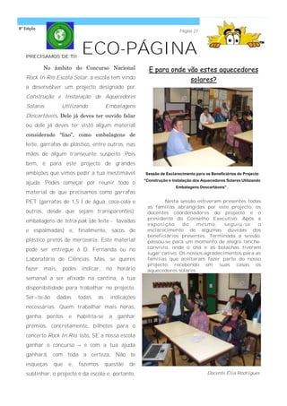 8ª Edição
                                                                           Página 27




   PRECISAMOS DE TI!
                             ECO-PÁGINA
            No âmbito do Concurso Nacional                 E para onde vão estes aquecedores
   Rock In Rio Escola Solar, a escola tem vindo                         solares?
   a desenvolver um projecto designado por
   Construção e Instalação de Aquecedores
   Solares          Utilizando            Embalagens
   Descartáveis. Dele já deves ter ouvido falar
   ou dele já deves ter visto algum material
   considerado ―lixo‖, como embalagens de
   leite, garrafas de plástico, entre outros, nas
   mãos de algum transeunte suspeito. Pois
   bem, é para este projecto de grandes
   ambições que vimos pedir a tua inestimável            Sessão de Esclarecimento para os Beneficiários do Projecto
                                                         “Construção e Instalação dos Aquecedores Solares Utilizando
   ajuda. Podes começar por reunir todo o
                                                                         Embalagens Descartáveis” .
   material de que precisamos como garrafas
   PET (garrafas de 1,5 l de água, coca-cola e                   Nesta sessão estiveram presentes todas
                                                          as famílias abrangidas por este projecto, os
   outros, desde que sejam transparentes);                docentes coordenadores do projecto e o
                                                          presidente do Conselho Executivo. Após a
   embalagens de tetra-pak (de leite - lavadas
                                                          exp osição     do    mesmo,     seguiu -s e  o
   e espalmadas) e, finalmente, sacos de                  esclarecimento de algumas dúvidas dos
                                                          beneficiários presentes. Terminada a sessão,
   plástico pretos de mercearia. Este material            passou-se para um momento de alegre lanche-
                                                          convívio, onde o chá e as bolachas tiveram
   pode ser entregue à D. Fernanda ou no
                                                          lugar cativo. Os nossos agradecimentos para as
   Laboratório de Ciências. Mas, se queres                famílias que aceitaram fazer parte do nosso
                                                          projecto, recebendo em suas casas os
   fazer    mais,   podes    indicar,     no   horário    aquecedores solares.
   semanal a ser afixado na cantina, a tua
   disponibilidade para trabalhar no projecto.
   Ser--te-ão    dadas      todas   as      indicações
   necessárias. Quem trabalhar mais horas,
   ganha     pontos   e     habilita-se    a   ganhar
   prémios, concretamente, bilhetes para o
   concerto Rock In Rio. Isto, SE a nossa escola
   ganhar o concurso – e com a tua ajuda
   ganhará, com toda a certeza. Não te
   esqueças     que   e,    fazemos       questão   de
   sublinhar, o projecto é da escola e, portanto,                                        Docente Élia Rodrigues
 