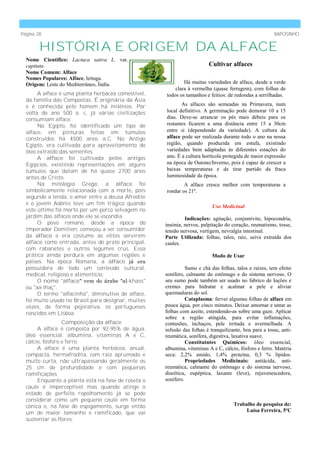 Página 28                                                                                              RAPOSINHO


        HISTÓRIA E ORIGEM DA ALFACE
  Nome Científico: Lactuca sativa L. var.
  capitata                                                              Cultivar alfaces
  Nome Comum: Alface
  Nomes Populares: Alface, leituga.
  Origem: Leste do Mediterrâneo, Índía.                     Há muitas variedades de alface, desde a verde
                                                        clara à vermelha (quase ferrugem), com folhas de
       A alface é uma planta herbácea comestível,   todos os tamanhos e feitios: de redondas a serrilhadas.
  da família das Compostas. É originária da Ásia
  e é conhecida pelo homem há milénios. Por                As alfaces são semeadas na Primavera, num
  volta do ano 500 a. c, já várias civilizações     local definitivo. A germinação pode demorar 10 a 15
  consumiam alface.                                 dias. Deve-se arrancar os pés mais débeis para os
       No Egipto, foi identificado um tipo de       restantes ficarem a uma distância entre 15 a 30cm
  alface, em pinturas feitas em túmulos             entre si (dependendo da variedade). A cultura da
  construídos há 4500 anos a.C. No Antigo           alface pode ser realizada durante todo o ano na nossa
  Egipto, era cultivada para aproveitamento do      região, quando produzida em estufa, existindo
  óleo extraido das sementes.                       variedades bem adaptadas às diferentes estações do
       A alface foi cultivada pelos antigos         ano. É a cultura hortícola protegida de maior expressão
  Egípcios, existindo representações em alguns      na época de Outono/Inverno, pois é capaz de crescer a
  túmulos que datam de há quase 2700 anos           baixas temperaturas e de tirar partido da fraca
  antes de Cristo.                                  luminosidade da época.
       Na mitologia Grega, a alface foi                     A alface cresce melhor com temperaturas a
  simbolicamente relacionada com a morte, pois      rondar os 21º.
  segundo a lenda, o amor entre a deusa Afrodite
  e o jovem Adónis teve um fim trágico quando
                                                                          Uso Medicinal
  este último foi morto por um porco selvagem no
  jardim das alfaces onde ele se escondia.                   Indicações: agitação, conjuntivite, hipocondria,
       O povo romano, desde a época do              insónia, nervos, palpitação do coração, reumatismo, tosse,
  Imperador Domitien, começou a ser consumidor      tensão nervosa, vertigem, nevralgia intestinal.
  da alface e era costume as elites servirem        Parte Utilizada: folhas, talos, raíz, seiva extraída dos
  alface como entrada, antes do prato principal,    caules.
  com rabanetes e outros legumes crus. Essa
  prática ainda perdura em algumas regiões e                              Modo de Usar
  países. Na época Romana, a alface já era
  possuidora de todo um conteúdo cultural,                    Sumo e chá das folhas, talos e raízes, tem efeito
  medical, religioso e alimentício.                 sonífero, calmante do estômago e do sistema nervoso. O
       O nome "alface" vem do árabe "al-khass"      seu sumo pode também ser usado no fabrico de loções e
  ou "aa-lhaç".                                     cremes para hidratar e acalmar a pele e aliviar
       O termo "alfacinha", diminutivo de alface,   queimaduras do sol.
  foi muito usado no Brasil para designar, muitas             Cataplasma: ferver algumas folhas de alface em
  vezes, de forma pejorativa, os portugueses        pouca água, por cinco minutos. Deixar amornar e untar as
  nascidos em Lisboa.                               folhas com azeite, estendendo-as sobre uma gaze. Aplicar
                                                    sobre a região atingida, para evitar inflamações,
                  Composição da alface              contusões, inchaços, pele irritada e avermelhada. A
       A alface é composta por 92-95% de água,      infusão das folhas é tranquilizante, boa para a tosse, anti-
  óleo essencial, albumina, vitaminas A e C,        reumática, sonífera, digestiva, laxativa suave.
  cálcio, fósforo e ferro.                                    Constituintes Químicos: óleo essencial,
       A alface é uma planta herbácea, anual,       albumina, vitaminas A e C, cálcio, fósforo e ferro. Matéria
  compacta, hermafrodita, com raiz aprumada e       seca: 2,2% amido, 1,4% proteína, 0,3 % lípidos.
  muito curta, não ultrapassando geralmente os                Propriedades Medicinais: antiácida, anti-
  25 cm de profundidade e com pequenas              reumática, calmante do estômago e do sistema nervoso,
  ramificações.                                     diurética, eupéptica, laxante (leve), rejuvenescedora,
       Enquanto a planta está na fase de roseta o   sonífero.
  caule é imperceptível mas quando atinge o
  estado de perfeito repolhamento já se pode
  considerar como um pequeno caule em forma
  cónica e, na fase de espigamento, surge então                                     Trabalho de pesquisa de:
  um de maior tamanho e ramificado, que vai                                              Luísa Ferreira, 5ºC
  sustentar as flores.
 