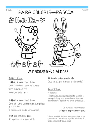 8ª Edição                                                                   Página 31

             PARA COLORIR—PÁSCOA




                        Anedotas e Adivinhas
   Adivinhas:                        4) Qual a coisa, qual é ela
   1) Qual a coisa, qual é ela,      Que se faz para andar e não anda?
   Que atravessa todas as portas
   Sem nunca entrar                  Anedotas:
   Nem por elas sair?                Na escola:
                                     - Professora, não quero assustá-la, mas o
                                     meu pai diz que se as minhas notas não
   2) Qual a coisa, qual é ela,      melhorarem, alguém vai levar uma sova...
   Que tem uma perna mais comprida
   que a outra
                                                      Os alunos da Rádio Fajocas
   E noite e dia anda sem parar?                  (8oluções na próxima edição)

   3) O que tem dois pés,            Podes deixar as tuas soluções com a D.
   dois pernas e nada mais?          Marlene. Se souberes alguma anedota ou
                                     adivinha mostra-nos aqui.
 