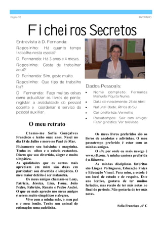 Página 32                                                                          RAPOSINHO




            Ficheiros Secretos
    Entrevista à D. Fernanda:
    Raposinho: Há quanto              tempo
    trabalha nesta escola?
    D. Fernanda: Há 3 anos e 4 meses.
    Raposinho:       Gosta de trabalhar
    aqui?
    D. Fernanda: Sim, gosto muito.
    Raposinho: Que tipo de trabalho
    faz?                                       Dados Pessoais:
    D. Fernanda: Faço muitas coisas                 Nome completo: Fernanda
                                                    Manuela Piquita Nunes
    como actualizar os livros de ponto;
    registar a assiduidade do pessoal               Data de nascimento: 28 de Abril
    docente e coordenar o serviço do                Naturalidade: África do Sul
    pessoal auxiliar.                               Cor preferida: Vermelho
                                                    Passatempos: Sair com amigos;
                                                    Fazer ginástica; Ver televisão.
            O meu retrato
           Chamo-me Sofia Gonçalves                   Os meus livros preferidos são os
    Francisco e tenho onze anos. Nasci no      livros de anedotas e adivinhas. O meu
    dia 18 de Julho e moro no Paul do Mar.     passatempo preferido é estar com as
    Fisicamente sou baixinha e magrinha.       minhas amigas.
    Tenho os olhos e o cabelo castanhos.              O site por onde eu mais navego é
    Dizem que sou divertida, alegre e muito    www.y8.com. A minha cantora preferida
    simpática.                                 é a Rihanna.
    As qualidades que os outros mais                  As minhas disciplinas favoritas
    apreciam em mim são duas em                são Língua Portuguesa, Educação Física
    particular: sou divertida e simpática. O   e Educação Visual. Para mim, a escola é
    meu maior defeito é ser malandra.          um local de estudo e de respeito. Este
           Os meus amigos chamam-se Leny,
                                               ano lectivo, gostava de ter muitos
    Patrícia, Jéssica, Lisa, Ivone, João
                                               feriados, mas receio de ter más notas no
    Pedro, Fabrício, Renato e Pedro André.
                                               final do período. Não gostaria de ter más
    O que eu mais aprecio nos meus amigos
    é serem muito simpáticos e alegres.        notas.
           Vivo com a minha mãe, o meu pai
    e o meu irmão. Tenho um animal de
                                                                    Sofia Francisco , 6º C
    estimação: uma cadelinha.
 