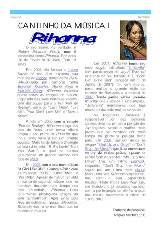 Página 34                                                                       RAPOSINHO



      CANTINHO DA MÚSICA I

          O seu nome, na verdade, é
      Robyn Rihanna Fenty, mas é
      conhecida como Rihanna. Faz anos
      20 de Fevereiro de 1988. Tem 19
      anos.                                          Em 2007, Rihanna lança seu
                                                novo single, intitulado "Umbrella"
           Em 2005, ela lançou o álbum
                                                com participação de Jay-Z. Este hit
      Music of the Sun, expondo sua
                                                existente no seu terceiro CD, "Good
      mistura de reggae, dance hall e R&B.
                                                Girl Gone Bad" (lançado em 5 de
      Influenciada por cantoras como
                                                Junho de 2007), foi, sem dúvida,
      Beyoncé Knowles, Alicia Keys e
                                                para muitos o grande êxito da
      Mariah Carey, Rihanna escreveu
                                                cantora de Barbados e a música de
      quase todas as canções do álbum,
                                                2007. Tendo ganho vários prémios
      inspirada nas suas noites selvagens,
                                                internacionais devido a esta música,
      com destaques para o hit "Pon de
                                                "Umbrella" manteve-se nos tops
      Replay", além de "Last Time", "Let
                                                mundiais durante muitas semanas.
      Me", "You Don't Love Me" e "Now I
      Know".                                          Na Inglaterra, Rihanna é
                                                responsável     por   dez    semanas
           Ainda em 2005 com a canção
                                                consecutivas na primeira posição dos
      "Pon de Replay", Rihanna chega aos
                                                top ingleses, sendo a mulher mais
      tops da fama, onde nessa altura
                                                jovem que se manteve por mais
      lançou o seu primeiro videoclip, que
                                                tempo na primeira posição neste
      mais tarde viria a ser um grande
                                                país. Em 2007, surgem ainda os
      sucesso. Mais tarde lança o 2º single
                                                singles "Shut Up and Drive", e "Don't
      do seu cd estreia, "If It's Lovin' That
                                                Stop the Music"; que já se encontram
      You Want", o qual se tornou
                                                no top de vários países, apesar de
      igualmente um grande sucesso nos
                                                estilos bem diferentes. "Shut Up And
      tops de R&B.
                                                Drive" traz um ritmo pop/rock,
            Em 2006 com o seu novo albúm        enquanto "Don't Stop the Music"
      "A Girl Like Me", alcança o êxito com     segue por um ritmo mais dance.
      as músicas, "SOS", "Unfaithfull" e        Mais uma vez Rihanna surpreende-
      "We Ride". Apesar de "SOS" ter sido       nos     com    a    sua    capacidade
      a música do segundo álbum que se          musical."Hate That I Love You" saiu
      manteve durante mais tempo nos            em Outubro e já alcançou sucesso,
      tops    mundiais,    Rihanna ficou        com a participação de Ne-Yo, o qual
      igualmente prestigiada graças ao          nos trouxe novamente o ritmo de
      som "Unfaithfull". Após estes dois        "Unfaithfull".
      hits, de estilos um pouco diferentes,
      Rihanna mostra-se multifacetada no
      mundo da música.                                          Trabalho de pesquisa:
                                                                 Raquel Martins, 5º C
 