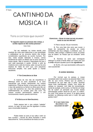 8ª Edição                                                                                                Página 35



            CANTINHO DA
             MÚSICA II

      Tens a certeza que ouves?
                                                          EXERCÍCIOS – QUAIS OS SONS QUE ME ACALMAM E
                                                                    QUAIS OS QUE ME IRRITAM?
       "A cegueira separa as pessoas das coisas, a
          surdez separa-as das outras pessoas".
                                                                 1. Pára e escuta. Só por momento.
                        Helen Keller
                                                                 2. Faz uma lista dos sons que ouves: o
                                                         toque da campainha da escola; as vozes
           Vai ser realizado na nossa escola uma         estridentes dos teus colegas; o professor, que, no
   medição de ruído para determinar a sua quantidade     corredor, ralha contigo; o telefone a tocar; as portas
   e estabelecer se se encontra dentro dos limites       que se batem; as mesas que se arrastam; entre
   considerados suportáveis ao ouvido humano. Por        outros.
   isso, nesta secção dedicada à música, vamos
                                                                   3. Escreve os sons que consegues
   esclarecer-te sobre os efeitos que os sons causam à
                                                         distinguir e anota á frente deles um I para som que
   nossa saúde. Não é recente a descoberta de que o
   som está associado à saúde. Unindo a arte da          te irrita e A para aqueles que te são agradáveis.
   medicina com a arte da música, sabe -se que há uma            4. No fim, vê o que escreveste e olha que te
   espécie de “dieta do som” que, com pequenos           vais surpreender.
   exercícios simples, nos pode ajudar a manter
   saudáveis.
                                                                        A SURDEZ MODERNA
               1º TER CONSCIÊNCIA DO SOM
                                                                 Por incrível que te pareça, a nossa
                                                         sociedade está mais surda e as pessoas falam mais
            A maioria de nós não dá importância à
                                                         alto do que nunca. Parece que se perdeu a
   diferença entre os sons saudáveis e os sons
                                                         consciência de que falar não é gritar. Quantas
   prejudiciais que entram diariamente nos nossos
                                                         vezes ficas mal-disposto, irritado, com dores de
   organismos. Pode-se fechar a boca para não comer
                                                         cabeça ou náuseas, com falta de concentração,
   o que não gostamos ou fechar os olhos para não ver
                                                         perda de audição, entre outros, no final de um longo
   o que não queremos ver, mas não podemos tapar
                                                         dia de aulas? Já pensaste que muitas destas
   indefinidamente os ouvidos para não ouvir. Os
                                                         perturbações podem dever-se ao som, ou melhor,
   nossos ouvidos permanecem abertos e em
                                                         ao ruído. Pois pensa um pouco. E já agora pensa
   funcionamento mesmo quando dormimos.
                                                         também na diferença entre som e ruído. De qual
                                                         gostas mais?
             2º A ESCOLHA DO SOM SAUDÁVEL·
                                                                 E TU QUE FAZES PARA
           Cada pessoa tem o seu próprio “paladar”                 MELHORAR A TUA
   sonoro, ou seja, há sons que lhe agradam e outros              QUALIDADE DE SOM?
   que a incomodam bastante.



          Podes testar os sons à tua volta e abrir os
   teus ouvidos – escuta de olhos fechados e tenta
   descontrair-te. Toma consciência de todos os sons.
 