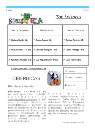 8ª Edição                                                                             Página 37




                                                       Top Leitores


        Mês de Dezembro               Mês de Janeiro              Mês de Fevereiro




   1º Mariana Serrão 5/A       1º Carina Soares 6/A           1º Daniela Ascenço 6/B




   2º Marisa Gomes – 3º ano    2º Cândida Rodrigues – 9/B     2º Liliana Nobrega – 5/B




   3º Agostinho Andrade 5º C   3º Luís Miguel Gomes 2º ano    3º Luísa Ferreira 5/C



       Colecções mais requisitadas
                                                               1º Disney



            CIBERDICAS                                         2º Mini - Disney



                                                               3º Asterix
   Plataforma Moodle
   (Sistema         de    Gestão           de
   Aprendizagem em trabalho                     P a r a           b r e v e
   c o l a b o r a t i v o                      também implementação da
   www.fmsbarreto.com/ensino ), tem             ferramenta GATo (Gestor de
   c o m o pr i nc i pa l o b j e c t i v o a   Actividades TIC na Educação)
   disponibilização e partilha de               gato.ccems.pt visando facilitar a
   recursos educativos online, para os          organização, planeamento e
   professores e alunos. Ficando assim          gestão de projectos de aplicação
   criada a possibilidade de cada               das TIC e PAA na Educação.
   professor poder administrar um
   espaço virtual para a sua
   disciplina/actividade.                                    Professor Ricardo Padrão
 