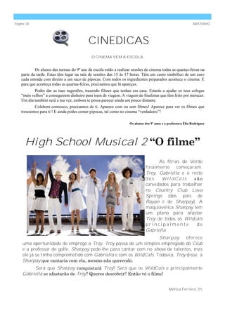 Página 38                                                                                                       RAPOSINHO




                                            CINEDICAS
                                              O CINEMA VEM À ESCOLA


            Os alunos das turmas do 9º ano da escola estão a realizar sessões de cinema todas as quartas-feiras na
    parte da tarde. Estas têm lugar na sala de sessões das 15 às 17 horas. Têm um custo simbólico de um euro
    cada entrada com direito a um saco de pipocas. Com todos os ingredientes preparados acontece o cinema. E
    para que aconteça todas as quartas-feiras, precisamos que lá apareças.
           Podes dar as tuas sugestões, trazendo filmes que tenhas em casa. Estarás a ajudar os teus colegas
    “mais velhos” a conseguirem dinheiro para irem de viagem. A viagem de finalistas que têm feito por merecer.
    Um dia também será a tua vez, embora te possa parecer ainda um pouco distante.
           Colabora connosco, precisamos de ti. Aparece com ou sem filmes! Aparece para ver os filmes que
    trouxemos para ti ! E ainda podes comer pipocas, tal como no cinema “verdadeiro”!

                                                                     Os alunos dos 9º anos e a professora Élia Rodrigues




      High School Musical 2 “O filme”
                                                                                     As férias de Verão
                                                                               finalmente começaram.
                                                                               Troy, Gabriella e o resto
                                                                               dos    WildCats      são
                                                                               convidados para trabalhar
                                                                               no Country Club Lava
                                                                               Springs (dos pais de
                                                                               Rayan e de Sharpay). A
                                                                               maquiavélica Sharpay tem
                                                                               um plano para afastar
                                                                               Troy de todos os Wildcats
                                                                               principalmente         de
                                                                               Gabriella.
                                                                   Sharpay      oferece
    uma oportunidade de emprego a Troy. Troy passa de um simples empregado do Club
    e a professor de golfe. Sharpay pede-lhe para cantar com no show de talentos, mas
    ele já se tinha comprometido com Gabriella e com os WildCats. Todavia, Troy disse a
    Sharpay que cantaria com ela, mesmo não querendo.
          Será que Sharpay conquistará Troy? Será que os WildCats e principalmente
    Gabriella se afastarão de Troy? Queres descobrir? Então vê o filme!


                                                                                               Mónica Ferreira, 5ºc
 