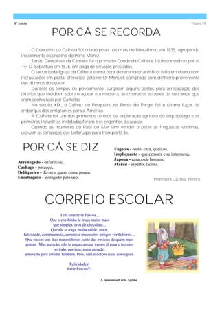 8ª Edição                                                                                               Página 39


                      POR CÁ SE RECORDA
          O Concelho da Calheta foi criado pelas reformas do liberalismo em 1835, agrupando
    inicialmente o concelho do Porto Moniz.
          Simão Gonçalves da Câmara foi o primeiro Conde da Calheta, título concedido por el
    -rei D. Sebastião em 1576, em paga de serviços prestados.
          O sacrário da Igreja da Calheta é uma obra de raro valor artístico, feito em ébano com
    incrustações em prata, oferecido pelo rei D. Manuel, comprado com dinheiro proveniente
    dos dízimos do açúcar.
          Durante os tempos de povoamento, surgiram alguns postos para arrecadação dos
    direitos que incidiam sobre o açúcar e a madeira, as chamadas estações de cobrança, que
    eram conhecidas por Calhetas.
          No século XIX, o Calhau do Pesqueiro na Ponta do Pargo, foi o último lugar de
    embarque dos emigrantes para a América.
          A Calheta foi um dos primeiros centros de exploração agrícola do arquipélago e as
    primeiras indústrias instaladas foram três engenhos de açúcar.
          Quando as mulheres do Paúl do Mar iam vender o peixe às freguesias vizinhas,
    usavam as carapaças das tartarugas para transportá-lo.


     POR CÁ SE DIZ                                          Fagotes - rosto, cara, queixos.
                                                            Impliquento - que censura e se intromete.
                                                            Japona - casaco de homem.
  Arrenegado - enfurecido.                                  Marau - esperto, ladino.
  Cachaço - pescoço.
  Debiqueiro - diz-se a quem come pouco.
  Encabaçado - estragado pelo uso.                                               Professora Lucinda Pereira




                  CORREIO ESCOLAR
                             Tem uma feliz Páscoa...
                       Que o coelhinho te traga muito mais
                         que simples ovos de chocolate...
                       Que ele te traga muita saúde, amor,
      felicidade, compreensão, carinho e muuuuitos amigos verdadeiros. ..
       Que passes uns dias maravilhosos junto das pessoas de quem mais
       gostas. Mas atenção, não te esqueças que vamos já para o terceiro
                         período, por isso, toma atenção:
       aproveita para estudar também. Pois, sem esforços nada consegues.

                                 Felicidades!
                                Feliz Páscoa!!!

                                                    A raposinha Carla Agrião
 
