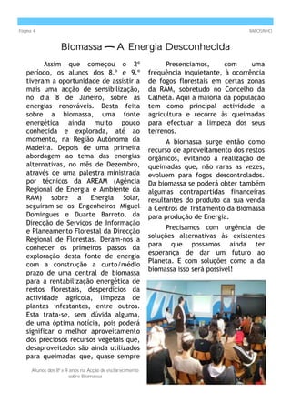 Página 4                                                                                 RAPOSINHO


                   Biomassa — A Energia Desconhecida
          Assim que começou o 2º                                Presenciamos,     com     uma
   período, os alunos dos 8.º e 9.º                       frequência inquietante, à ocorrência
   tiveram a oportunidade de assistir a                   de fogos florestais em certas zonas
   mais uma acção de sensibilização,                      da RAM, sobretudo no Concelho da
   no dia 8 de Janeiro, sobre as                          Calheta. Aqui a maioria da população
   energias renováveis. Desta feita                       tem como principal actividade a
   sobre a biomassa, uma fonte                            agricultura e recorre às queimadas
   energética ainda muito pouco                           para efectuar a limpeza dos seus
   conhecida e explorada, até ao                          terrenos.
   momento, na Região Autónoma da                               A biomassa surge então como
   Madeira. Depois de uma primeira                        recurso de aproveitamento dos restos
   abordagem ao tema das energias                         orgânicos, evitando a realização de
   alternativas, no mês de Dezembro,                      queimadas que, não raras as vezes,
   através de uma palestra ministrada                     evoluem para fogos descontrolados.
   por técnicos da AREAM (Agência                         Da biomassa se poderá obter também
   Regional de Energia e Ambiente da                      algumas contrapartidas financeiras
   RAM) sobre a Energia Solar,                            resultantes do produto da sua venda
   seguiram-se os Engenheiros Miguel                      a Centros de Tratamento da Biomassa
   Domingues e Duarte Barreto, da                         para produção de Energia.
   Direcção de Serviços de Informação
                                                                Precisamos com urgência de
   e Planeamento Florestal da Direcção
                                                          soluções alternativas às existentes
   Regional de Florestas. Deram-nos a
                                                          para que possamos ainda ter
   conhecer os primeiros passos da
                                                          esperança de dar um futuro ao
   exploração desta fonte de energia
                                                          Planeta. E com soluções como a da
   com a construção a curto/médio
                                                          biomassa isso será possível!
   prazo de uma central de biomassa
   para a rentabilização energética de
   restos florestais, desperdícios da
   actividade agrícola, limpeza de
   plantas infestantes, entre outros.
   Esta trata-se, sem dúvida alguma,
   de uma óptima notícia, pois poderá
   significar o melhor aproveitamento
   dos preciosos recursos vegetais que,
   desaproveitados são ainda utilizados
   para queimadas que, quase sempre
      Alunos dos 8º e 9 anos na Acção de esclarecimento
                        sobre Biomassa
 