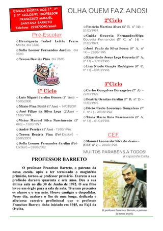 ESCOLA BÁSICA DO
                   S 1º, 2º
                  OFESSOR
                                     OLHA QUEM FAZ ANOS!
E 3º CICLOS/PE PR
                       L
    FRANCISCO MANUE
                      O                                     2ºCiclo
    SANTANA BARRET
                    0/email:
 Telefone: 29187004                           ☺Patrícia Martins Alves (5º B, nº 12) –
                                              01/03/1997.
            Pré-Escolar                       ☺Guida Gouveia Fernandes/Olga
                                              Gouveia Fernandes (5º C, nº 14) –
  ☺Henriqueta Isabel       Leitão    Ferro
                                              21/03/1997.
  Moita, dia 31/03.
                                              ☺José Paulo da Silva Sousa (6º A, nº
  ☺Sofia Leonor Fernandes Jardim, dia
                                              14) – 22/03/1995.
  03/03.
                                              ☺Ricardo de Jesus Leça Gouveia (6º A,
  ☺Teresa Beatriz Pina, dia 26/03.
                                              nº 17) – 27/03/1995.
                                              ☺Lisa Nicole Garçês Rodrigues (6º C,
                                              nº 11) – 09/03/1996.



                                                            3ºCiclo
                1º Ciclo                      ☺Carlos Gonçalves Borrageiro (7º A) –
                                              22/03/1992.
  ☺Luís Miguel Jardim Gomes (1º Ano) –
                                              ☺Beatriz Ornelas Jardim (7º B, nº 2) –
  10/03/2000.
                                              17/03/1995.
  ☺Mário Pina Boldé (1º Ano) – 14/03/2001.
                                              ☺Décio Paulo Lourenço Gonçalves (7º
  ☺José Filipe da Silva Leça (2ºAno) –        C, nº 2 ) - 20/03/1994.
  11/03/1999.
                                              ☺Tânia Maria Reis Nascimento (8º A,
  ☺Victor Manuel Silva Nascimento (3º         nº 13) – 01/03/1994.
  Ano) – 15/03/1997.
  ☺André Pereira (4º Ano) - 15/03/1996.
  ☺Teresa Beatriz Pina (Pré-Escolar)      –                    CEF
  26/03/2003.
                                              ☺Manuel Leonardo Silva de Jesus –
  ☺Sofia Leonor Fernandes Jardim (Pré-
                                              (CEF, nº 7) – 26/03/1990.
  Escolar) – 03/03/2002.
                                              MUITOS PARABÉNS A TODOS!
                                                                            A raposinha Carla
            PROFESSOR BARRETO
       O professor Francisco Barreto, o patrono da
nossa escola, após a ter terminado o magistério
primário, tornou-se professor primário. Exerceu a sua
profissão durante quarenta e sete anos. Deu a sua
última aula no dia 30 de Junho de 1992. O seu filho
levou um órgão para a sala de aula. Tiveram presentes
os alunos e o seu neto. Houve cantigas e despedidas.
Nesse dia, acabava o fim de uma longa, dedicada e
afectuosa carreira profissional que o professor
Francisco Barreto tinha iniciado em 1945, na Fajã da
Ovelha.                                                   O professor Francisco Barreto, o patrono
                                                                      da nossa escola.
 