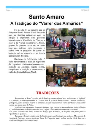 Página 6                                                                                        RAPOSINHO




                             Santo Amaro
      A Tradição do “Varrer dos Armários”
          Foi no dia 14 de Janeiro que se
   festejou o Santo Amaro. Nesta época do
   ano, as famílias reúnem-se com os
   amigos e organizam uma pequena
   romaria com a finalidade de "limpar a
   casa" e de “varrer os armários”. Assim,
   grupos de pessoas percorrem as casas
   (uns dos outros), com vassouras e
   tachos com o propósito de comer os
   bolos de mel, as broas e beber os licores
   que restaram do Natal.
          Os alunos do Pré-Escolar e do 1.º
   ciclo percorreram as ruas da Raposeira
   do Lugarinho, visitando diversas casas,
   cantado as Janeiras. Desta forma,
   cumpriu-se a tradição e encerrou-se o
   ciclo das festividades do Natal.




                                      TRADIÇÕES
             Para muitos a “Festa” termina a 6 de Janeiro, mas em alguns lares madeirenses a “lapinha”
     e o pinheiro só são desmontados a 15 deste mês. É o dia de Santo Amaro. Também conhecido,
     pelo povo, como o dia de “varrer os armários”. Fazem-se as últimas visitas da “Festa” para acabar
     com o que ainda resta do Natal.
             Antigamente, as pessoas limpavam as casas com vassouras, espanadores e outros objectos
     e, na última casa a ser limpa, comia-se uma canja e a festa só terminava quase de manhã.
     Era outro costume em Santo Amaro da Boiça, pelo Carnaval, ir de porta em porta pedir o
     “peidinho de galinha”.
             Para que a fogueira tradicional de Santo Amaro em Santiago não acabe, o Movimento de
     Jovens de Santiago, com o apoio da Junta de Freguesia local, realiza no dia 19 de Janeiro a
     tradicional fogueira de Santo Amaro.

                                                                        Professora Lucinda Pereira
 