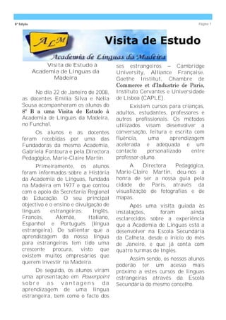 8ª Edição                                                                    Página 7




                                        Visita de Estudo

                 Visita de Estudo à          ses estrangeiros – Cambridge
            Academia de Línguas da           University, Alliance Française,
                   Madeira                   Goethe Institut, Chambre de
                                             Commerce et d’Industrie de Paris,
          No dia 22 de Janeiro de 2008,      Instituto Cervantes e Universidade
     as docentes Emília Silva e Nélia        de Lisboa (CAPLE).
     Sousa acompanharam os alunos do               Existem cursos para crianças,
     8º B a uma Visita de Estudo à           adultos, estudantes, professores e
     Academia de Línguas da Madeira,         outros profissionais. Os métodos
     no Funchal.                             utilizados visam desenvolver a
          Os alunos e as docentes            conversação, leitura e escrita com
     foram recebidas por uma das             fluência,    uma      aprendizagem
     Fundadoras da mesma Academia,           acelerada e adequada e um
     Gabriela Fontoura e pela Directora      contacto     personalizado    entre
     Pedagógica, Marie-Claire Martin.        professor-aluno.
           Primeiramente, os alunos               A     Directora  Pedagógica,
     foram informados sobre a História       Marie-Claire Martin, deu-nos a
     da Academia de Línguas, fundada         honra de ser a nossa guia pela
     na Madeira em 1977 e que contou         cidade de Paris, através da
     com o apoio da Secretaria Regional      visualização de fotografias e de
     de Educação. O seu principal            mapas.
     objectivo é o ensino e divulgação de          Após uma visita guiada às
     línguas     estrangeiras:     Inglês,   instalações,     foram      ainda
     Francês,       Alemão,      Italiano,   esclarecidos sobre a experiência
     Espanhol e Português (língua            que a Academia de Línguas está a
     estrangeira). De salientar que a        desenvolver na Escola Secundária
     aprendizagem da nossa língua            da Calheta, desde o início do mês
     para estrangeiros tem tido uma          de Janeiro, e que já conta com
     crescente procura, visto que            quatro turmas de Inglês.
     existem muitos empresários que
                                                  Assim sendo, os nossos alunos
     querem investir na Madeira.
                                             poderão ter um acesso mais
          De seguida, os alunos viram        próximo a estes cursos de línguas
     uma apresentação em Powerpoint          estrangeiras através da Escola
     sobre as vantagens da                   Secundária do mesmo concelho.
     aprendizagem de uma língua
     estrangeira, bem como o facto dos
 