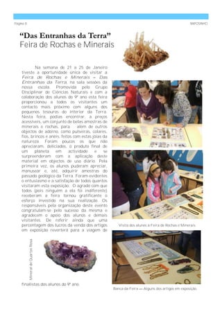 Página 8                                                                                             RAPOSINHO



   “Das Entranhas da Terra”
   Feira de Rochas e Minerais

            Na semana de 21 a 25 de Janeiro
    tiveste a oportunidade única de visitar a
    Feira de Rochas e Minerais – Das
    Entranhas da Terra, na sala sessões da
    nossa escola. Promovida pelo Grupo
    Disciplinar de Ciências Naturais e com a
    colaboração dos alunos do 9º ano esta feira
    proporcionou a todos os visitantes um
    contacto mais próximo com alguns dos
    pequenos tesouros do interior da Terra.
    Nesta feira, podias encontrar, a preços
    acessíveis, um conjunto de belas amostras de
    minerais e rochas, para         além de outros
    objectos de adorno, como pulseiras, colares,
    fios, brincos e anéis, feitos com estas jóias da
    natureza. Foram poucos os que não
    apreciaram, deliciados, o produto final de
    um      planeta    em      actividade    e    se
    surpreenderam com a aplicação deste
    material em objectos de uso diário. Pela
    primeira vez, os alunos puderam apreciar,
    manusear e, até, adquirir amostras do
    passado geológico da Terra. Foram evidentes
    o entusiasmo e a satisfação de todos quantos
    visitaram esta exposição. O agrado com que
    todos (pois ninguém a ela foi indiferente)
    receberam a feira tornou gratificante o
    esforço investido na sua realização. Os
    responsáveis pela organização deste evento
    congratulam-se pelo sucesso da mesma e
    agradecem o apoio dos alunos e demais
    visitantes. De referir ainda que uma
    percentagem dos lucros da venda dos artigos           Visita dos alunos à Feira de Rochas e Minerais.
    em exposição reverterá para a viagem de
           Mineral de Quartzo Rosa.




    finalistas dos alunos do 9º ano.
                                                       Banca da Feira — Alguns dos artigos em exposição.
 