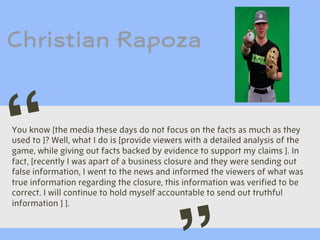 Christian Rapoza
You know [the media these days do not focus on the facts as much as they
used to ]? Well, what I do is [provide viewers with a detailed analysis of the
game, while giving out facts backed by evidence to support my claims ]. In
fact, [recently I was apart of a business closure and they were sending out
false information, I went to the news and informed the viewers of what was
true information regarding the closure, this information was verified to be
correct. I will continue to hold myself accountable to send out truthful
information ] ].
“
 
