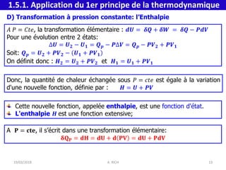 Donc, la quantité de chaleur échangée sous 𝑃 = 𝑐𝑡𝑒 est égale à la variation
d'une nouvelle fonction, définie par : 𝑯 = 𝑼 + 𝑷𝑽
D) Transformation à pression constante: l’Enthalpie
𝐴 𝑃 = 𝐶𝑡𝑒, la transformation élémentaire : 𝒅𝑼 = 𝜹𝑸 + 𝜹𝑾 = 𝜹𝑸 − 𝑷𝒅𝑽
Pour une évolution entre 2 états:
∆𝑼 = 𝑼𝟐 − 𝑼𝟏 = 𝑸𝒑 − 𝑷∆𝑽 = 𝑸𝒑 − 𝑷𝑽𝟐 + 𝑷𝑽𝟏
Soit: 𝑸𝒑 = 𝑼𝟐 + 𝑷𝑽𝟐 − 𝑼𝟏 + 𝑷𝑽𝟏
On définit donc : 𝑯𝟐 = 𝑼𝟐 + 𝑷𝑽𝟐 et 𝑯𝟏 = 𝑼𝟏 + 𝑷𝑽𝟏
Cette nouvelle fonction, appelée enthalpie, est une fonction d'état.
L'enthalpie 𝑯 est une fonction extensive;
A 𝐏 = 𝐜𝐭𝐞, il s’écrit dans une transformation élémentaire:
𝛅𝐐𝐏 = 𝐝𝐇 = 𝐝𝐔 + 𝐝 𝐏𝐕 = 𝐝𝐔 + 𝐏𝐝𝐕
1.5.1. Application du 1er principe de la thermodynamique
19/03/2018 A. RICH 13
 