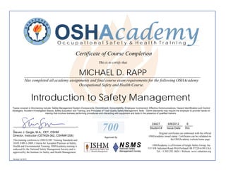 OSHAcademy
                                           OccupatIonal Safety & Health TraInIng

                                                             Certificate of Course Completion
                                                                                   This is to certify that


                                                                MICHAEL D. RAPP
             ________________________________________________________________________________________
             Has completed all academy assignments and final course exam requirements for the following OSHAcademy
                                             Occupational Safety and Health Course.


                   Introduction to Safety Management
Topics covered in this training include: Safety Management System Components, Commitment, Accountability, Employee Involvement, Effective Communications, Hazard Identification and Control
Strategies, Accident Investigation Basics, Safety Education and Training, and Principles of Total Quality Safety Management. Note - OSHA standards may require the employer to provide hands-on
                                  training that involves trainees performing procedures and interacting with equipment and tools in the presence of qualified trainers.



                                                                                                                                     24427           6/8/2012   6
_________________________________________
_
Steven J. Geigle, M.A., CET, CSHM
                                                                                      700                                           ________
                                                                                                                                    Student #
                                                                                                                                                    __________ _____
                                                                                                                                                    Issue Date Hrs
                                                                                                                                          Original certificates are embossed with the official
Director, Instructor (CET#28-362, CSHM#1208)                                                                                       OSHAcademy raised stamp. Certificates can be validated on
                                                                                         Approved by
This training conforms to OSHA CBT Training Standards and                                                                                            the OSHAcademy website home page.
ANSI Z490.1-2009, Criteria for Accepted Practices in Safety,
Health and Environmental Training. OSHAcademy training is                                                                             OSHAcademy is a Division of Geigle Safety Group, Inc.
endorsed by the National Safety Management Society and is                                                                         515 NW Saltzman Road #916 Portland OR 97229-6190 USA
approved by the Institute for Safety and Health Management.                                                                             Tel: +1.503.292. 0654 - Website: www.oshatrain.org

Revised 4.6.2012
 