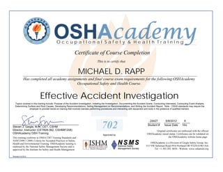 OSHAcademy
                                           OccupatIonal Safety & Health TraInIng

                                                              Certificate of Course Completion
                                                                                    This is to certify that


                                                                 MICHAEL D. RAPP
            ________________________________________________________________________________________
            Has completed all academy assignments and final course exam requirements for the following OSHAcademy
                                            Occupational Safety and Health Course.


                           Effective Accident Investigation
  Topics covered in this training include: Purpose of the Accident Investigation, Initiating the Investigation, Documenting the Accident Scene, Conducting Interviews, Conducting Event Analysis,
  Determining Surface and Root Causes, Developing Recommendations, Selling Management on Recommendations, and Writing the Accident Report. Note - OSHA standards may require the
               employer to provide hands-on training that involves trainees performing procedures and interacting with equipment and tools in the presence of qualified trainers.




                                                                                                                                        24427
                                                                                                                                       ________          6/8/2012   6
                                                                                                                                                        __________ _____
__________________________________________
Steven J. Geigle, M.A., CET, CSHM
Director, Instructor (CET#28-362, CSHM#1208)
                                                                                         702                                           Student #        Issue Date Hrs

                                                                                                                                              Original certificates are embossed with the official
OSHAcademy OSH Training                                                                                                                OSHAcademy raised stamp. Certificates can be validated on
                                                                                          Approved by
This training conforms to OSHA CBT Training Standards and                                                                                                the OSHAcademy website home page.
ANSI Z490.1-2009, Criteria for Accepted Practices in Safety,
Health and Environmental Training. OSHAcademy training is                                                                                 OSHAcademy is a Division of Geigle Safety Group, Inc.
endorsed by the National Safety Management Society and is                                                                             515 NW Saltzman Road #916 Portland OR 97229-6190 USA
approved by the Institute for Safety and Health Management.                                                                                 Tel: +1.503.292. 0654 - Website: www.oshatrain.org

Revised 4.6.2012
 