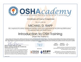 OSHAcademy
                                           OccupatIonal Safety & Health TraInIng

                                                             Certificate of Course Completion
                                                                                    This is to certify that


                                                                MICHAEL D. RAPP
            ________________________________________________________________________________________
            Has completed all academy assignments and final course exam requirements for the following OSHAcademy
                                            Occupational Safety and Health Course.


                                     Introduction to OSH Training
                                                                           (Train The Trainer I)
   Topics covered in this training include: Definition of Education and Training, Developing the OSH Training Program, Trainer Roles and Responsibilities, Needs Analysis, Developing Goals and
  Operational Objectives, Developing Learning Activities, Conducting the Training, Documenting the Training, Evaluating Training Presentation and Program, and Improving the Training Program.
  Note - OSHA standards may require the employer to provide hands-on training that involves trainees performing procedures and interacting with equipment and tools in the presence of qualified
                                                                                                trainers.

                                                                                                                                       24427
                                                                                                                                      ________         6/8/2012   6
                                                                                                                                                      __________ _____
__________________________________________
Steven J. Geigle, M.A., CET, CSHM
Director, Instructor (CET#28-362, CSHM#1208)
                                                                                       703                                            Student #       Issue Date Hrs

                                                                                                                                            Original certificates are embossed with the official
OSHAcademy OSH Training                                                                                                              OSHAcademy raised stamp. Certificates can be validated on
                                                                                         Approved by
This training conforms to OSHA CBT Training Standards and                                                                                              the OSHAcademy website home page.
ANSI Z490.1-2009, Criteria for Accepted Practices in Safety,
Health and Environmental Training. OSHAcademy training is                                                                               OSHAcademy is a Division of Geigle Safety Group, Inc.
endorsed by the National Safety Management Society and is                                                                           515 NW Saltzman Road #916 Portland OR 97229-6190 USA
approved by the Institute for Safety and Health Management.                                                                               Tel: +1.503.292. 0654 - Website: www.oshatrain.org

Revised 4.6.2012
 