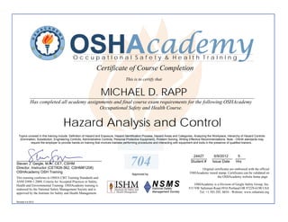 OSHAcademy
                                           OccupatIonal Safety & Health TraInIng
                                                             Certificate of Course Completion
                                                                                    This is to certify that


                                                                MICHAEL D. RAPP
            ________________________________________________________________________________________
            Has completed all academy assignments and final course exam requirements for the following OSHAcademy
                                            Occupational Safety and Health Course.


                                    Hazard Analysis and Control
  Topics covered in this training include: Definition of Hazard and Exposure, Hazard Identification Process, Hazard Areas and Categories, Analyzing the Workplace, Hierarchy of Hazard Controls
   (Elimination, Substitution, Engineering Controls, Administrative Controls, Personal Protective Equipment), Problem Solving, Writing Effective Recommendations. Note - OSHA standards may
           require the employer to provide hands-on training that involves trainees performing procedures and interacting with equipment and tools in the presence of qualified trainers.



                                                                                                                                       24427
                                                                                                                                      ________         6/9/2012   5
                                                                                                                                                      __________ _____
__________________________________________
Steven J. Geigle, M.A., CET, CSHM
Director, Instructor (CET#28-362, CSHM#1208)
                                                                                       704                                            Student #       Issue Date Hrs

                                                                                                                                            Original certificates are embossed with the official
OSHAcademy OSH Training                                                                                                              OSHAcademy raised stamp. Certificates can be validated on
                                                                                        Approved by
This training conforms to OSHA CBT Training Standards and                                                                                              the OSHAcademy website home page.
ANSI Z490.1-2009, Criteria for Accepted Practices in Safety,
Health and Environmental Training. OSHAcademy training is                                                                               OSHAcademy is a Division of Geigle Safety Group, Inc.
endorsed by the National Safety Management Society and is                                                                           515 NW Saltzman Road #916 Portland OR 97229-6190 USA
approved by the Institute for Safety and Health Management.                                                                               Tel: +1.503.292. 0654 - Website: www.oshatrain.org

Revised 4.6.2012
 