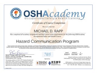 OSHAcademy
                                          OccupatIonal Safety & Health TraInIng

                                                           Certificate of Course Completion
                                                                                 This is to certify that


                                                               MICHAEL D. RAPP
            ________________________________________________________________________________________
            Has completed all academy assignments and final course exam requirements for the following OSHAcademy
                                            Occupational Safety and Health Course.


                       Hazard Communication Program
    Topics covered in this training include: Scope, Application, and Program Responsibilities, Analyzing for Hazardous Chemicals, Forms of Hazardous Chemicals, Routes of Entry, Container
  Labeling, Material Safety Data Sheet (MSDS) Basics, HAZCOM Information and Training Requirements, Practical Exercise. Note - OSHA standards may require the employer to provide hands-
                               on training that involves trainees performing procedures and interacting with equipment and tools in the presence of qualified trainers.



                                                                                                                                  24427
                                                                                                                                 ________         6/9/2012   5
                                                                                                                                                 __________ _____
__________________________________________
Steven J. Geigle, M.A., CET, CSHM
Director, Instructor (CET#28-362, CSHM#1208)
                                                                                    705                                          Student #       Issue Date Hrs

                                                                                                                                       Original certificates are embossed with the official
OSHAcademy OSH Training                                                                                                         OSHAcademy raised stamp. Certificates can be validated on
                                                                                     Approved by
This training conforms to OSHA CBT Training Standards and                                                                                         the OSHAcademy website home page.
ANSI Z490.1-2009, Criteria for Accepted Practices in Safety,
Health and Environmental Training. OSHAcademy training is                                                                           OSHAcademy is a Division of Geigle Safety Group, Inc.
endorsed by the National Safety Management Society and is                                                                       515 NW Saltzman Road #916 Portland OR 97229-6190 USA
approved by the Institute for Safety and Health Management.                                                                           Tel: +1.503.292. 0654 - Website: www.oshatrain.org

Revised 4.6.2012
 