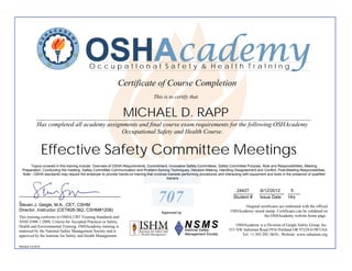 OSHAcademy
                                           OccupatIonal Safety & Health TraInIng

                                                             Certificate of Course Completion
                                                                                    This is to certify that


                                                                 MICHAEL D. RAPP
             ________________________________________________________________________________________
             Has completed all academy assignments and final course exam requirements for the following OSHAcademy
                                             Occupational Safety and Health Course.


                   Effective Safety Committee Meetings
       Topics covered in this training include: Overview of OSHA Requirements, Commitment, Innovative Safety Committees, Safety Committee Purpose, Role and Responsibilities, Meeting
  Preparation, Conducting the meeting, Safety Committee Communication and Problem-Solving Techniques, Decision-Making, Handling Disagreement and Conflict, Post-Meeting Responsibilities.
  Note - OSHA standards may require the employer to provide hands-on training that involves trainees performing procedures and interacting with equipment and tools in the presence of qualified
                                                                                           trainers.


                                                                                                                                       24427
                                                                                                                                      ________        6/12/2012   5
                                                                                                                                                      __________ _____
_________________________________________
_
Steven J. Geigle, M.A., CET, CSHM
                                                                                      707                                             Student #       Issue Date Hrs

                                                                                                                                           Original certificates are embossed with the official
Director, Instructor (CET#28-362, CSHM#1208)                                                                                        OSHAcademy raised stamp. Certificates can be validated on
                                                                                         Approved by
This training conforms to OSHA CBT Training Standards and                                                                                             the OSHAcademy website home page.
ANSI Z490.1-2009, Criteria for Accepted Practices in Safety,
Health and Environmental Training. OSHAcademy training is                                                                              OSHAcademy is a Division of Geigle Safety Group, Inc.
endorsed by the National Safety Management Society and is                                                                          515 NW Saltzman Road #916 Portland OR 97229-6190 USA
approved by the Institute for Safety and Health Management.                                                                              Tel: +1.503.292. 0654 - Website: www.oshatrain.org

Revised 4.6.2012
 