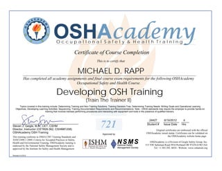 OSHAcademy
                                          OccupatIonal Safety & Health TraInIng

                                                            Certificate of Course Completion
                                                                                  This is to certify that


                                                               MICHAEL D. RAPP
            ________________________________________________________________________________________
            Has completed all academy assignments and final course exam requirements for the following OSHAcademy
                                            Occupational Safety and Health Course.

                                          Developing OSH Training
                                                                       (Train The Trainer II)
       Topics covered in this training include: Determining Training and Non-Training Solutions, Training Decision-Tree, Determining Training Needs, Writing Goals and Operational Learning
   Objectives, Developing Learning Activities, Sequencing, Training Documentation Requirements and Recommendations. Note - OSHA standards may require the employer to provide hands-on
                                  training that involves trainees performing procedures and interacting with equipment and tools in the presence of qualified trainers.


                                                                                                                                   24427
                                                                                                                                  ________         6/14/2012  4
                                                                                                                                                  __________ _____
__________________________________________
Steven J. Geigle, M.A., CET, CSHM
Director, Instructor (CET#28-362, CSHM#1208)
                                                                                     721                                          Student #       Issue Date Hrs

                                                                                                                                         Original certificates are embossed with the official
OSHAcademy OSH Training                                                                                                           OSHAcademy raised stamp. Certificates can be validated on
                                                                                       Approved by
This training conforms to OSHA CBT Training Standards and                                                                                           the OSHAcademy website home page.
ANSI Z490.1-2009, Criteria for Accepted Practices in Safety,
Health and Environmental Training. OSHAcademy training is                                                                            OSHAcademy is a Division of Geigle Safety Group, Inc.
endorsed by the National Safety Management Society and is                                                                        515 NW Saltzman Road #916 Portland OR 97229-6190 USA
approved by the Institute for Safety and Health Management.                                                                            Tel: +1.503.292. 0654 - Website: www.oshatrain.org

Revised 4.6.2012
 